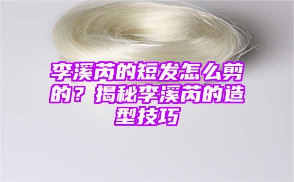 李溪芮的短发怎么剪的？揭秘李溪芮的造型技巧