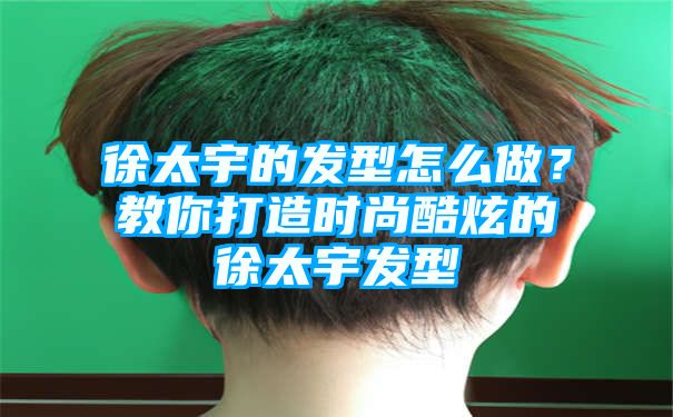 徐太宇的发型怎么做？教你打造时尚酷炫的徐太宇发型