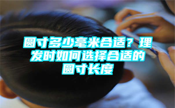 圆寸多少毫米合适？理发时如何选择合适的圆寸长度