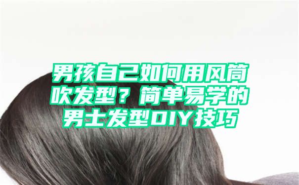 男孩自己如何用风筒吹发型？简单易学的男士发型DIY技巧