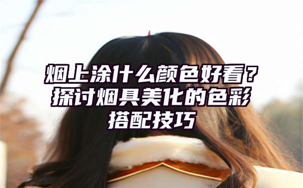 烟上涂什么颜色好看？探讨烟具美化的色彩搭配技巧