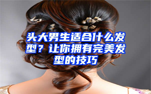 头大男生适合什么发型？让你拥有完美发型的技巧