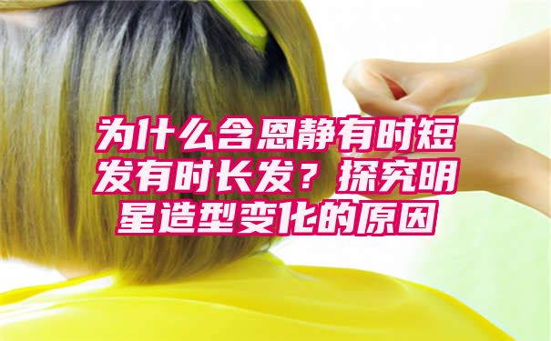 为什么含恩静有时短发有时长发？探究明星造型变化的原因