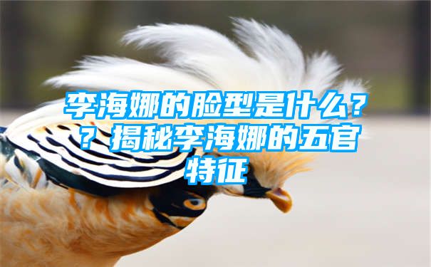 李海娜的脸型是什么？？揭秘李海娜的五官特征