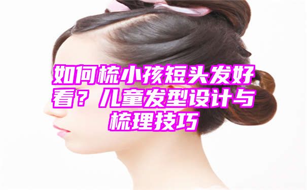 如何梳小孩短头发好看？儿童发型设计与梳理技巧