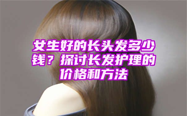 女生好的长头发多少钱？探讨长发护理的价格和方法