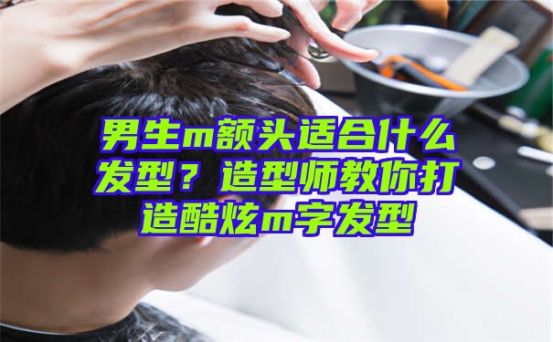 男生m额头适合什么发型？造型师教你打造酷炫m字发型