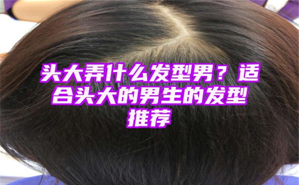 头大弄什么发型男？适合头大的男生的发型推荐