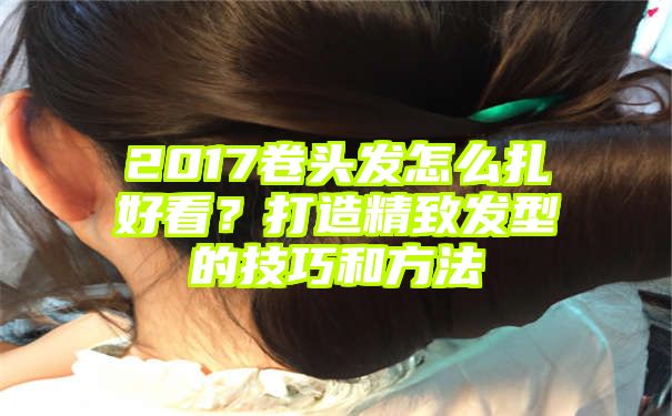 2017卷头发怎么扎好看？打造精致发型的技巧和方法