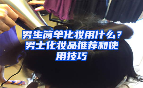 男生简单化妆用什么？男士化妆品推荐和使用技巧