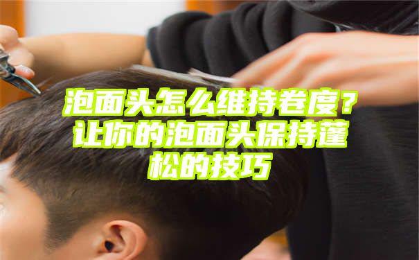 泡面头怎么维持卷度？让你的泡面头保持蓬松的技巧