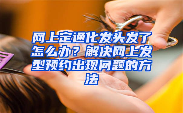 网上定通化发头发了怎么办？解决网上发型预约出现问题的方法