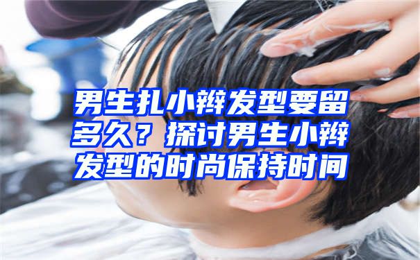 男生扎小辫发型要留多久？探讨男生小辫发型的时尚保持时间