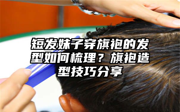 短发妹子穿旗袍的发型如何梳理？旗袍造型技巧分享