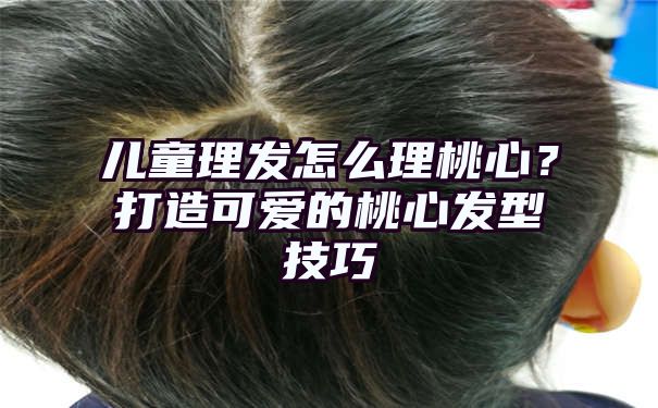 儿童理发怎么理桃心？打造可爱的桃心发型技巧