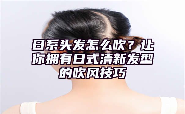 日系头发怎么吹？让你拥有日式清新发型的吹风技巧