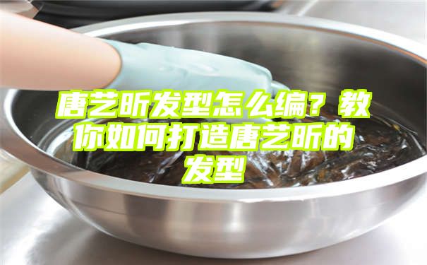 唐艺昕发型怎么编？教你如何打造唐艺昕的发型