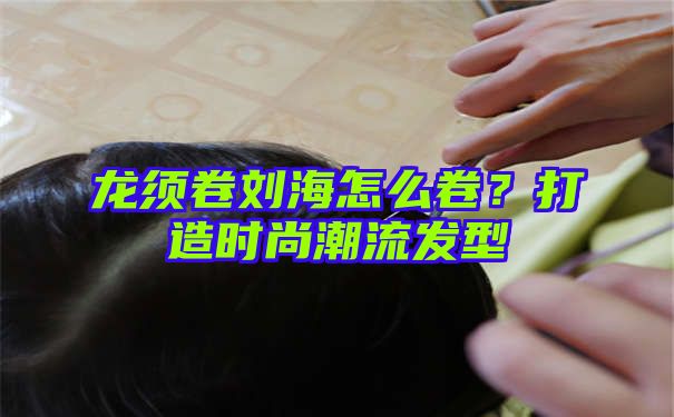 龙须卷刘海怎么卷？打造时尚潮流发型