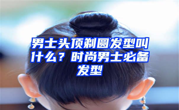 男士头顶剃圆发型叫什么？时尚男士必备发型