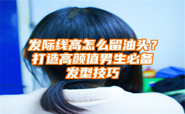 发际线高怎么留油头？打造高颜值男生必备发型技巧