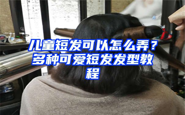 儿童短发可以怎么弄？多种可爱短发发型教程