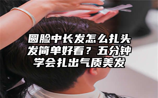 圆脸中长发怎么扎头发简单好看？五分钟学会扎出气质美发