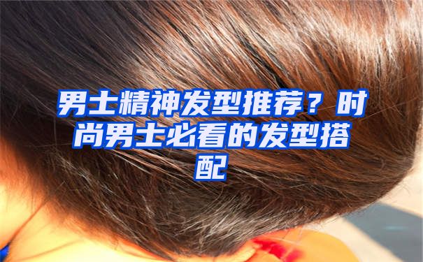 男士精神发型推荐？时尚男士必看的发型搭配