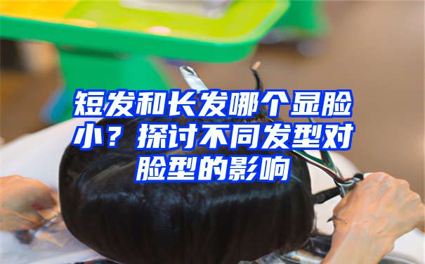 短发和长发哪个显脸小？探讨不同发型对脸型的影响