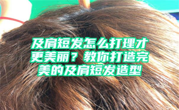 及肩短发怎么打理才更美丽？教你打造完美的及肩短发造型