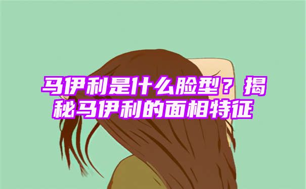 马伊利是什么脸型？揭秘马伊利的面相特征