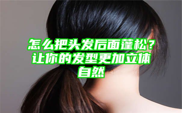 怎么把头发后面蓬松？让你的发型更加立体自然