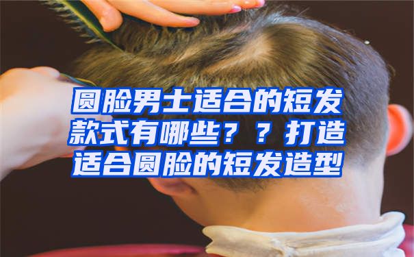 圆脸男士适合的短发款式有哪些？？打造适合圆脸的短发造型