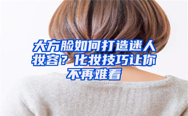 大方脸如何打造迷人妆容？化妆技巧让你不再难看