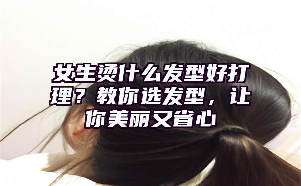 女生烫什么发型好打理？教你选发型，让你美丽又省心