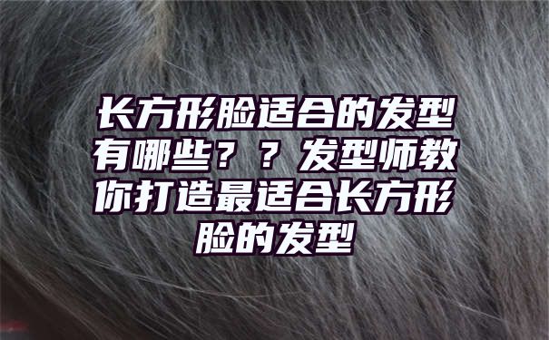 长方形脸适合的发型有哪些？？发型师教你打造最适合长方形脸的发型