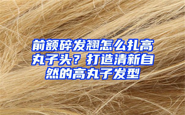 前额碎发翘怎么扎高丸子头？打造清新自然的高丸子发型