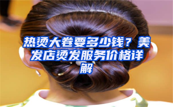 热烫大卷要多少钱？美发店烫发服务价格详解