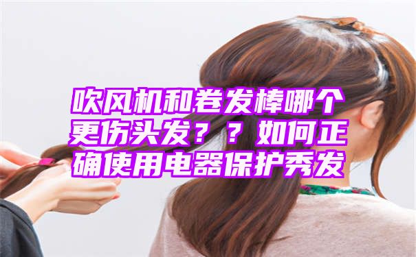 吹风机和卷发棒哪个更伤头发？？如何正确使用电器保护秀发