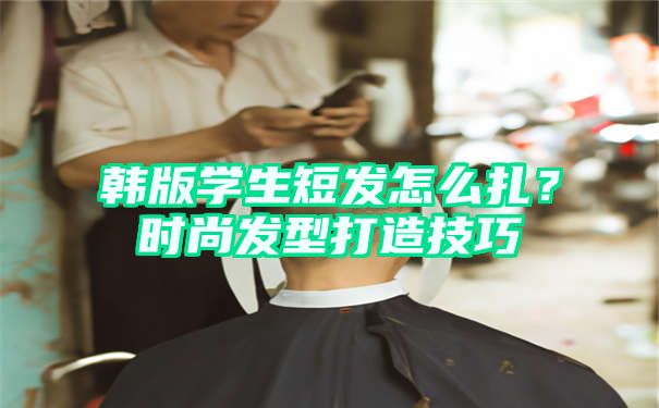 韩版学生短发怎么扎？时尚发型打造技巧