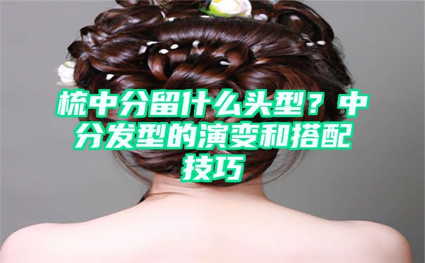 梳中分留什么头型？中分发型的演变和搭配技巧