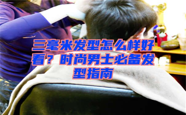 三毫米发型怎么样好看？时尚男士必备发型指南