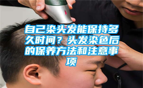 自己染头发能保持多久时间？头发染色后的保养方法和注意事项