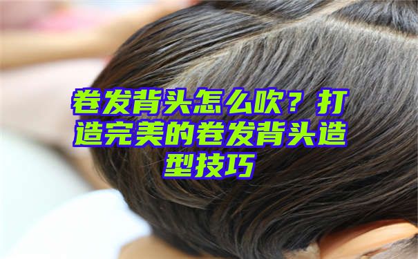 卷发背头怎么吹？打造完美的卷发背头造型技巧