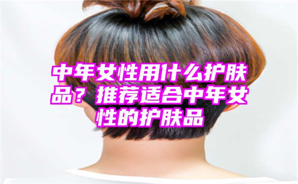 中年女性用什么护肤品？推荐适合中年女性的护肤品