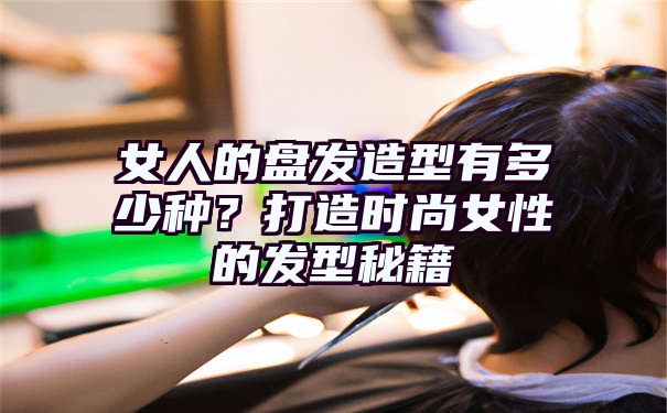 女人的盘发造型有多少种？打造时尚女性的发型秘籍