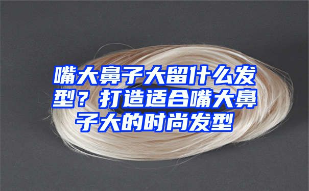 嘴大鼻子大留什么发型？打造适合嘴大鼻子大的时尚发型