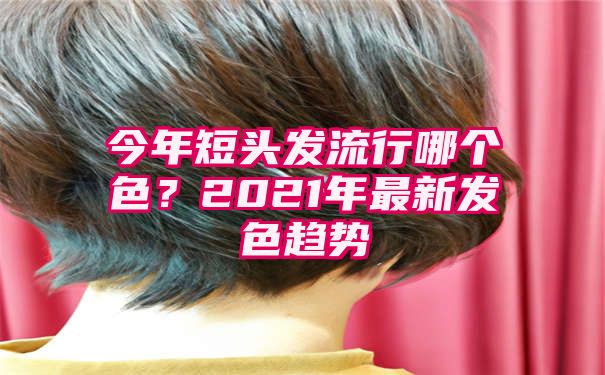 今年短头发流行哪个色？2021年最新发色趋势