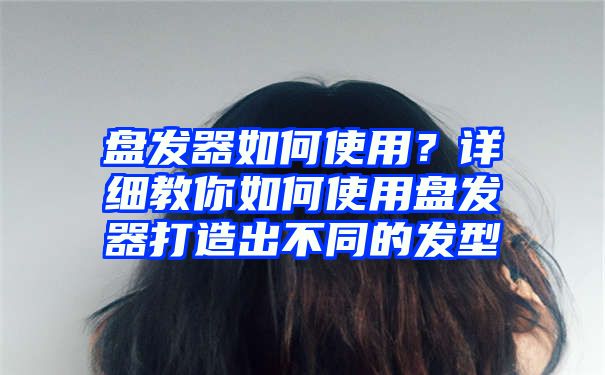 盘发器如何使用？详细教你如何使用盘发器打造出不同的发型