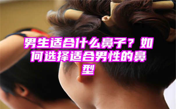 男生适合什么鼻子？如何选择适合男性的鼻型