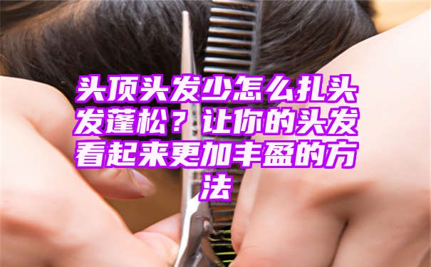 头顶头发少怎么扎头发蓬松？让你的头发看起来更加丰盈的方法